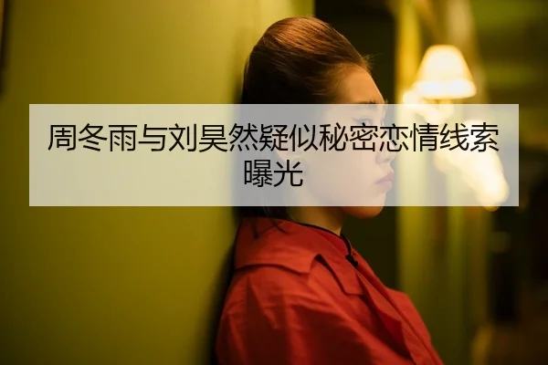 周冬雨与刘昊然疑似秘密恋情线索曝光